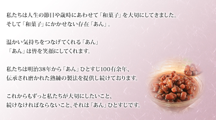 私たちは人生の節目や歳時にあわせて「和菓子」を大切にしてきました。そして「和菓子」にかかせない存在「あん」。
温かい気持ちをつなげてくれる「あん」「あん」は皆を笑顔にしてくれます。
私たちは明治38年から「あん」ひとすじ100有余年、伝承され磨かれた熟練の製法を提供し続けております。
これからもずっと私たちが大切にしたいこと、続けなければならないこと、それは「あん」ひとすじです。