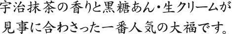 宇治抹茶の香りと黒糖あん・生クリームが見事に合わさった一番人気の大福です。