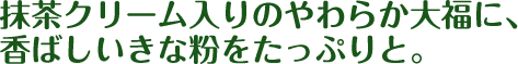 抹茶クリーム入りのやわらか大福に、香ばしいきな粉をたっぷりと。